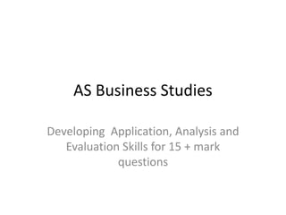 AS Business Studies
Developing Application, Analysis and
Evaluation Skills for 15 + mark
questions

 
