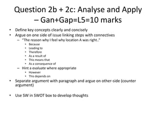 Question 2b + 2c: Analyse and Apply
– Gan+Gap=L5=10 marks
• Define key concepts clearly and concisely
• Argue on one side of issue linking steps with connectives
– “The reason why I feel why location A was right..”
• Because
• Leading to
• Therefore
• As a result of
• This means that
• As a consequence of
– Hint a evaluate where appropriate
• However
• This depends on
• Separate argument with paragraph and argue on other-side (counter
argument)
• Use SW in SWOT box to develop thoughts
 