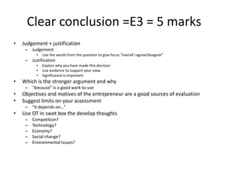 Clear conclusion =E3 = 5 marks
• Judgement + justification
– Judgement
• Use the words from the question to give focus “overall I agree/disagree”
– Justification
• Explain why you have made this decision
• Use evidence to support your view
• Significance is important
• Which is the stronger argument and why
– “because” is a good work to use
• Objectives and motives of the entrepreneur are a good sources of evaluation
• Suggest limits on your assessment
– “it depends on…”
• Use OT in swot box the develop thoughts
– Competition?
– Technology?
– Economy?
– Social change?
– Environmental issues?
 