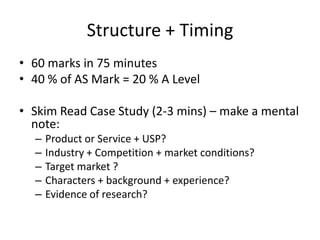 Structure + Timing
• 60 marks in 75 minutes
• 40 % of AS Mark = 20 % A Level
• Skim Read Case Study (2-3 mins) – make a mental
note:
– Product or Service + USP?
– Industry + Competition + market conditions?
– Target market ?
– Characters + background + experience?
– Evidence of research?
 