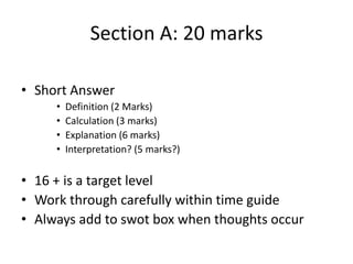 Section A: 20 marks
• Short Answer
• Definition (2 Marks)
• Calculation (3 marks)
• Explanation (6 marks)
• Interpretation? (5 marks?)
• 16 + is a target level
• Work through carefully within time guide
• Always add to swot box when thoughts occur
 
