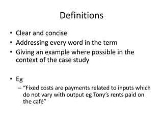 Definitions
• Clear and concise
• Addressing every word in the term
• Giving an example where possible in the
context of the case study
• Eg
– “Fixed costs are payments related to inputs which
do not vary with output eg Tony’s rents paid on
the café”
 