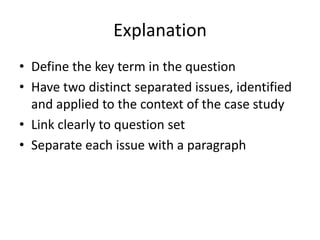 Explanation
• Define the key term in the question
• Have two distinct separated issues, identified
and applied to the context of the case study
• Link clearly to question set
• Separate each issue with a paragraph
 