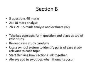 Section B
• 3 questions 40 marks
• 2a: 10 mark analyse
• 2b + 2c: 15 mark analyse and evaluate (x2)
• Take key concepts form question and place at top of
case study
• Re-read case study carefully
• Use a symbol system to identify parts of case study
relevant to each topic
• Start thinking how sections link together
• Always add to swot box when thoughts occur
 
