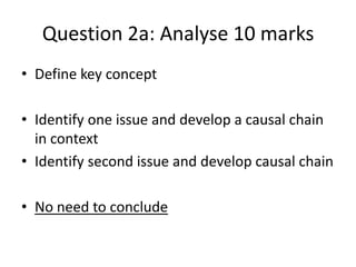 Question 2a: Analyse 10 marks
• Define key concept
• Identify one issue and develop a causal chain
in context
• Identify second issue and develop causal chain
• No need to conclude
 