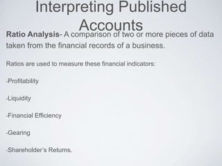Interpreting Published
AccountsRatio Analysis- A comparison of two or more pieces of data
taken from the financial records of a business.
Ratios are used to measure these financial indicators:
-Profitability
-Liquidity
-Financial Efficiency
-Gearing
-Shareholder’s Returns.
 