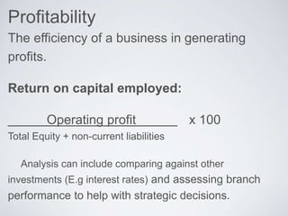 Profitability
The efficiency of a business in generating
profits.
Return on capital employed:
Operating profit x 100
Total Equity + non-current liabilities
Analysis can include comparing against other
investments (E.g interest rates) and assessing branch
performance to help with strategic decisions.
 