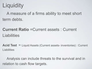 Liquidity
A measure of a firms ability to meet short
term debts.
Current Ratio =Current assets : Current
Liabilities
Acid Test = Liquid Assets (Current assets- inventories) : Current
Liabilities
Analysis can include threats to the survival and in
relation to cash flow targets.
 
