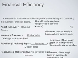 Financial Efficiency
A measure of how the internal management are utilising and controlling
the business’ financial assets.
Asset Turnover = Revenue Net
Assets
Inventory Turnover = Cost of sales
Average inventories held
Payables (Creditors) days = Payables x 365
Cost of sales
Receivables (Debtors) days =receivables x 365
revenue
(How efficiently assets are
being utilised to generate
revenue)
(Measures how frequently a
business turns over it’s stock)
A measure of how long it
takes on average for the
business to pay for supplies.
A measure of how long it
takes on averages to
 