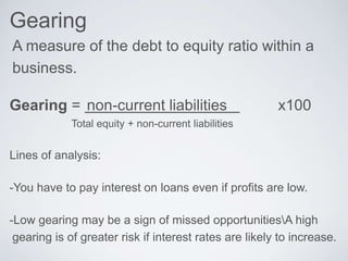 Gearing
A measure of the debt to equity ratio within a
business.
Gearing = non-current liabilities x100
Total equity + non-current liabilities
Lines of analysis:
-You have to pay interest on loans even if profits are low.
-Low gearing may be a sign of missed opportunitiesA high
gearing is of greater risk if interest rates are likely to increase.
 