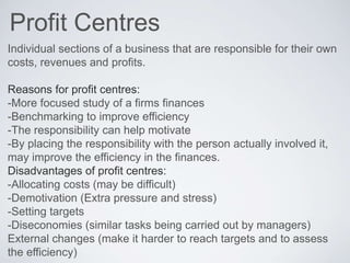 Profit Centres
Individual sections of a business that are responsible for their own
costs, revenues and profits.
Reasons for profit centres:
-More focused study of a firms finances
-Benchmarking to improve efficiency
-The responsibility can help motivate
-By placing the responsibility with the person actually involved it,
may improve the efficiency in the finances.
Disadvantages of profit centres:
-Allocating costs (may be difficult)
-Demotivation (Extra pressure and stress)
-Setting targets
-Diseconomies (similar tasks being carried out by managers)
External changes (make it harder to reach targets and to assess
the efficiency)
 