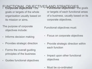 FUNCTIONAL OBJECTIVES AND STRATEGIES• Corporate objectives - the
goals or targets of the whole
organisation usually based on
its mission or aims.
The purpose of corporate
objectives include:
• Informs decision making
• Provides strategic direction
• Forms the overall guiding
principles of the business
• Guides functional objectives
• Functional objectives - the goals
or targets of each functional areas
of a business, usually based on its
corporate objectives.
Functional objectives must:
• Focus on corporate objectives
• Provide strategic direction within
each function
• Impact upon other functional
objectives
• Must be co-ordinated
 