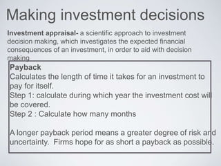 Making investment decisions
Investment appraisal- a scientific approach to investment
decision making, which investigates the expected financial
consequences of an investment, in order to aid with decision
making
Payback
Calculates the length of time it takes for an investment to
pay for itself.
Step 1: calculate during which year the investment cost will
be covered.
Step 2 : Calculate how many months
A longer payback period means a greater degree of risk and
uncertainty. Firms hope for as short a payback as possible.
 