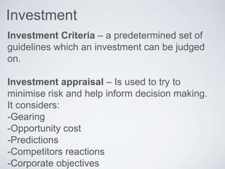 Investment
Investment Criteria – a predetermined set of
guidelines which an investment can be judged
on.
Investment appraisal – Is used to try to
minimise risk and help inform decision making.
It considers:
-Gearing
-Opportunity cost
-Predictions
-Competitors reactions
-Corporate objectives
 