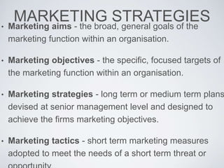 MARKETING STRATEGIES• Marketing aims - the broad, general goals of the
marketing function within an organisation.
• Marketing objectives - the specific, focused targets of
the marketing function within an organisation.
• Marketing strategies - long term or medium term plans
devised at senior management level and designed to
achieve the firms marketing objectives.
• Marketing tactics - short term marketing measures
adopted to meet the needs of a short term threat or
 