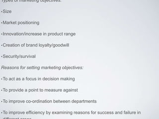 Types of marketing objectives:
•Size
•Market positioning
•Innovation/increase in product range
•Creation of brand loyalty/goodwill
•Security/survival
Reasons for setting marketing objectives:
•To act as a focus in decision making
•To provide a point to measure against
•To improve co-ordination between departments
•To improve efficiency by examining reasons for success and failure in
 