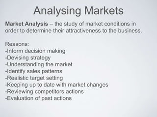 Analysing Markets
Market Analysis – the study of market conditions in
order to determine their attractiveness to the business.
Reasons:
-Inform decision making
-Devising strategy
-Understanding the market
-Identify sales patterns
-Realistic target setting
-Keeping up to date with market changes
-Reviewing competitors actions
-Evaluation of past actions
 