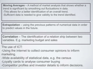 Moving Averages – A method of market analysis that shows whether a
trend is significant by smoothing out fluctuations in data.
-This allows for a better identification of an overall trend.
-Sufficient data is needed to give validity to the trend identified.
Extrapolation – using the previous patterns of numerical data in order
to predict values in the future.
Correlation – The identification of a relation ship between two
variables. E.g. marketing budget and sales
The use of ICT:
-Using the internet to collect consumer opinions to inform
marketing.
-Wide availability of statistical data, e.g. the census
-Loyalty cards to analyse consumer buying
-Competitor profiles and investor details to inform decisions.
 