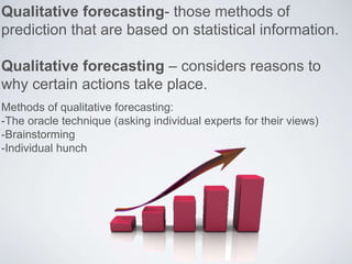 Qualitative forecasting- those methods of
prediction that are based on statistical information.
Qualitative forecasting – considers reasons to
why certain actions take place.
Methods of qualitative forecasting:
-The oracle technique (asking individual experts for their views)
-Brainstorming
-Individual hunch
 