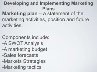 Developing and Implementing Marketing
Plans
Marketing plan – a statement of the
marketing activities, position and future
activities.
Components include:
-A SWOT Analysis
-A marketing budget
-Sales forecasts
-Markets Strategies
-Marketing tactics
 