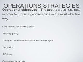 OPERATIONS STRATEGIESOperational objectives – The targets a business sets
in order to produce goods/service in the most effective
way.
It will include the following areas:
-Meeting quality
-Cost (unit) and volume(capacity utilisation) targets
-Innovation
-Efficiency
 