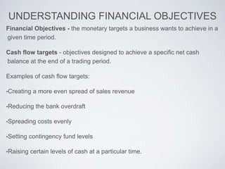 UNDERSTANDING FINANCIAL OBJECTIVES
Financial Objectives - the monetary targets a business wants to achieve in a
given time period.
Cash flow targets - objectives designed to achieve a specific net cash
balance at the end of a trading period.
Examples of cash flow targets:
•Creating a more even spread of sales revenue
•Reducing the bank overdraft
•Spreading costs evenly
•Setting contingency fund levels
•Raising certain levels of cash at a particular time.
 