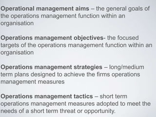 Operational management aims – the general goals of
the operations management function within an
organisation
Operations management objectives- the focused
targets of the operations management function within an
organisation
Operations management strategies – long/medium
term plans designed to achieve the firms operations
management measures
Operations management tactics – short term
operations management measures adopted to meet the
needs of a short term threat or opportunity.
 
