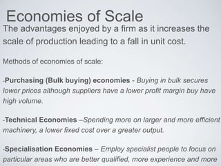 Economies of Scale
The advantages enjoyed by a firm as it increases the
scale of production leading to a fall in unit cost.
Methods of economies of scale:
-Purchasing (Bulk buying) economies - Buying in bulk secures
lower prices although suppliers have a lower profit margin buy have
high volume.
-Technical Economies –Spending more on larger and more efficient
machinery, a lower fixed cost over a greater output.
-Specialisation Economies – Employ specialist people to focus on
particular areas who are better qualified, more experience and more
 