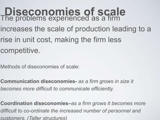 Diseconomies of scaleThe problems experienced as a firm
increases the scale of production leading to a
rise in unit cost, making the firm less
competitive.
Methods of diseconomies of scale:
Communication diseconomies- as a firm grows in size it
becomes more difficult to communicate efficiently.
Coordination diseconomies–as a firm grows it becomes more
difficult to co-ordinate the increased number of personnel and
customers. (Taller structures)
 