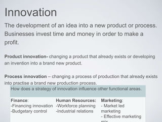 Innovation
The development of an idea into a new product or process.
Businesses invest time and money in order to make a
profit.
Product innovation- changing a product that already exists or developing
an invention into a brand new product.
Process innovation – changing a process of production that already exists
into practise a brand new production process.
How does a strategy of innovation influence other functional areas.
Finance:
-Financing innovation
-Budgetary control
Human Resources:
-Workforce planning
-Industrial relations
Marketing:
- Market led
marketing
- Effective marketing
 