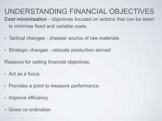 UNDERSTANDING FINANCIAL OBJECTIVES
Cost minimisation - objectives focused on actions that can be taken
to minimise fixed and variable costs.
• Tactical changes - cheaper source of raw materials
• Strategic changes - relocate production abroad
Reasons for setting financial objectives:
• Act as a focus
• Provides a point to measure performance
• Improve efficiency
• Gives co-ordination
 