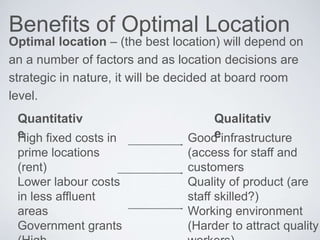 Benefits of Optimal Location
Optimal location – (the best location) will depend on
an a number of factors and as location decisions are
strategic in nature, it will be decided at board room
level.
Quantitativ
e
Qualitativ
eHigh fixed costs in
prime locations
(rent)
Lower labour costs
in less affluent
areas
Government grants
Good infrastructure
(access for staff and
customers
Quality of product (are
staff skilled?)
Working environment
(Harder to attract quality
 