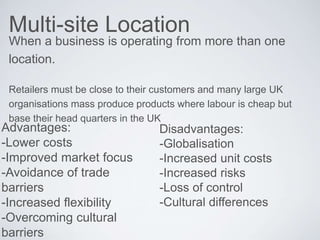Multi-site Location
When a business is operating from more than one
location.
Retailers must be close to their customers and many large UK
organisations mass produce products where labour is cheap but
base their head quarters in the UK
Advantages:
-Lower costs
-Improved market focus
-Avoidance of trade
barriers
-Increased flexibility
-Overcoming cultural
barriers
Disadvantages:
-Globalisation
-Increased unit costs
-Increased risks
-Loss of control
-Cultural differences
 