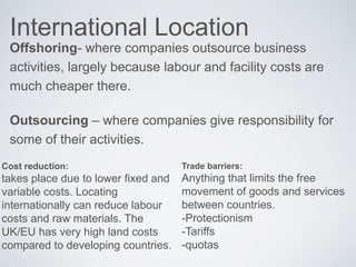 International Location
Offshoring- where companies outsource business
activities, largely because labour and facility costs are
much cheaper there.
Outsourcing – where companies give responsibility for
some of their activities.
Cost reduction:
takes place due to lower fixed and
variable costs. Locating
internationally can reduce labour
costs and raw materials. The
UK/EU has very high land costs
compared to developing countries.
Trade barriers:
Anything that limits the free
movement of goods and services
between countries.
-Protectionism
-Tariffs
-quotas
 