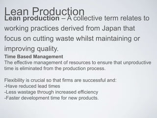 Lean ProductionLean production – A collective term relates to
working practices derived from Japan that
focus on cutting waste whilst maintaining or
improving quality.
Time Based Management
The effective management of resources to ensure that unproductive
time is eliminated from the production process.
Flexibility is crucial so that firms are successful and:
-Have reduced lead times
-Less wastage through increased efficiency
-Faster development time for new products.
 