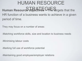 HUMAN RESOURCE
STRATEGIESHuman Resource objectives – The targets that the
HR function of a business wants to achieve in a given
period of time.
They may focus on a number of areas:
-Matching workforce skills, size and location to business needs
-Minimising labour costs
-Marking full use of workforce potential
-Maintaining good employee/employer relations
 