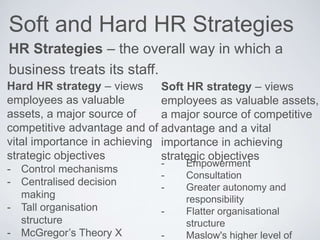 Soft and Hard HR Strategies
HR Strategies – the overall way in which a
business treats its staff.
Soft HR strategy – views
employees as valuable assets,
a major source of competitive
advantage and a vital
importance in achieving
strategic objectives
Hard HR strategy – views
employees as valuable
assets, a major source of
competitive advantage and of
vital importance in achieving
strategic objectives
- Control mechanisms
- Centralised decision
making
- Tall organisation
structure
- McGregor’s Theory X
- Empowerment
- Consultation
- Greater autonomy and
responsibility
- Flatter organisational
structure
- Maslow's higher level of
 
