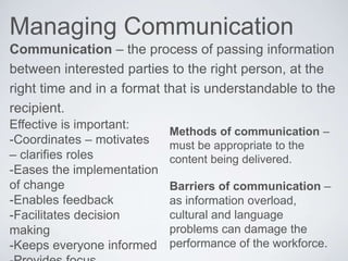 Managing Communication
Communication – the process of passing information
between interested parties to the right person, at the
right time and in a format that is understandable to the
recipient.
Effective is important:
-Coordinates – motivates
– clarifies roles
-Eases the implementation
of change
-Enables feedback
-Facilitates decision
making
-Keeps everyone informed
Methods of communication –
must be appropriate to the
content being delivered.
Barriers of communication –
as information overload,
cultural and language
problems can damage the
performance of the workforce.
 