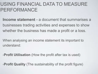 Income statement - a document that summarises a
businesses trading activities and expenses to show
whether the business has made a profit or a loss.
When analysing an income statement its important to
understand:
-Profit Utilisation (How the profit after tax is used)
-Profit Quality (The sustainability of the profit figure)
USING FINANCIAL DATA TO MEASURE
PERFORMANCE
 