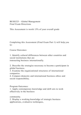 BUSS325 – Global Management
Final Exam Directions
This Assessment is worth 15% of your overall grade
Completing this Assessment (Final Exam Part 1) will help you
to:
Course Outcomes:
1. Identify cultural differences between other countries and
social institutions that are
transacting business internationally.
2. Describe the strategies necessary to become a participant in
global business.
3. Examine the organizational structures of international
companies.
4. Compare domestic and international business ethics and
social responsibility.
Program Outcomes:
1. Apply contemporary knowledge and skill sets to work
effectively in the business
community.
2. Display a working knowledge of strategic business
applications, evaluative techniques,
 