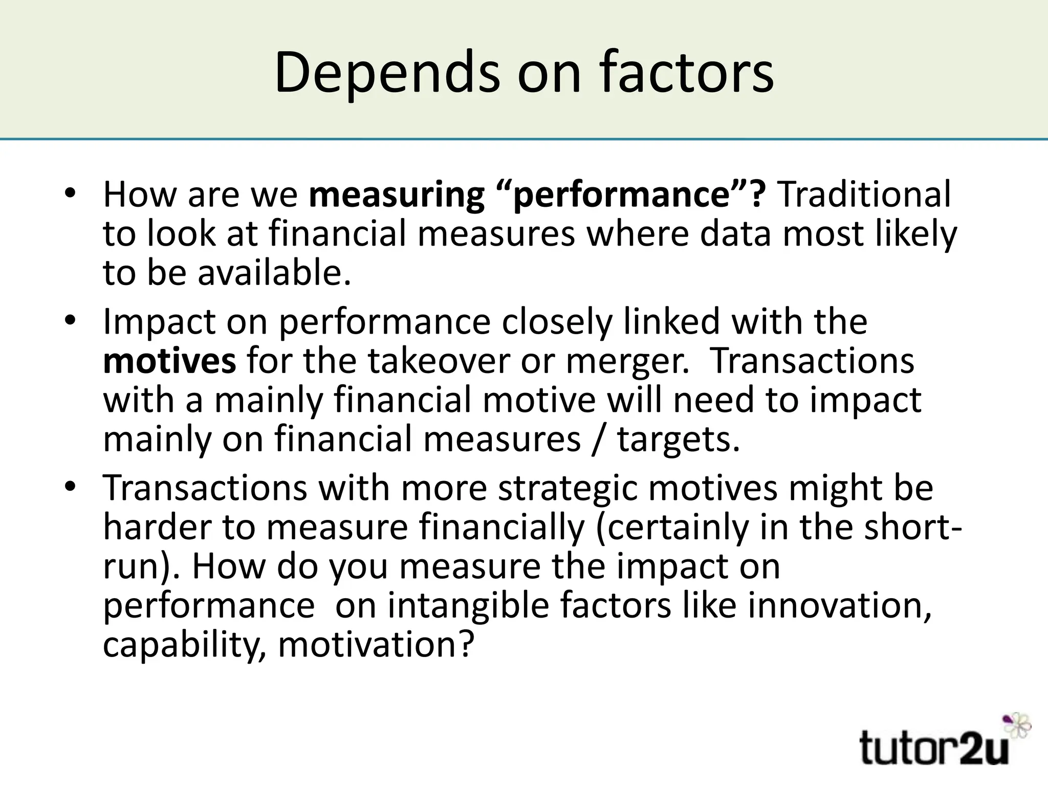 Depends on factors
• How are we measuring “performance”? Traditional
  to look at financial measures where data most likely
  to be available.
• Impact on performance closely linked with the
  motives for the takeover or merger. Transactions
  with a mainly financial motive will need to impact
  mainly on financial measures / targets.
• Transactions with more strategic motives might be
  harder to measure financially (certainly in the short-
  run). How do you measure the impact on
  performance on intangible factors like innovation,
  capability, motivation?
 