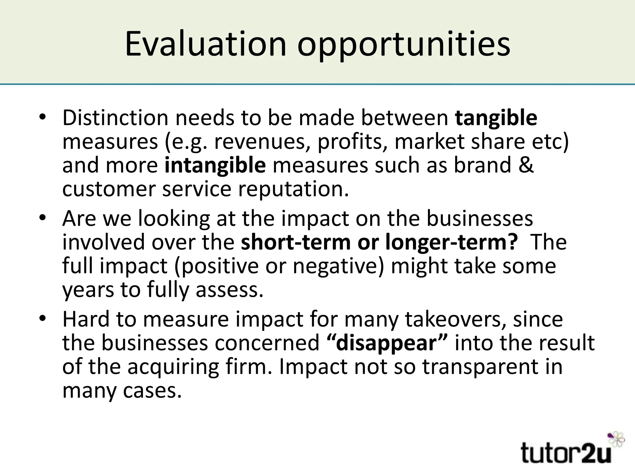 Evaluation opportunities
• Distinction needs to be made between tangible
  measures (e.g. revenues, profits, market share etc)
  and more intangible measures such as brand &
  customer service reputation.
• Are we looking at the impact on the businesses
  involved over the short-term or longer-term? The
  full impact (positive or negative) might take some
  years to fully assess.
• Hard to measure impact for many takeovers, since
  the businesses concerned “disappear” into the result
  of the acquiring firm. Impact not so transparent in
  many cases.
 