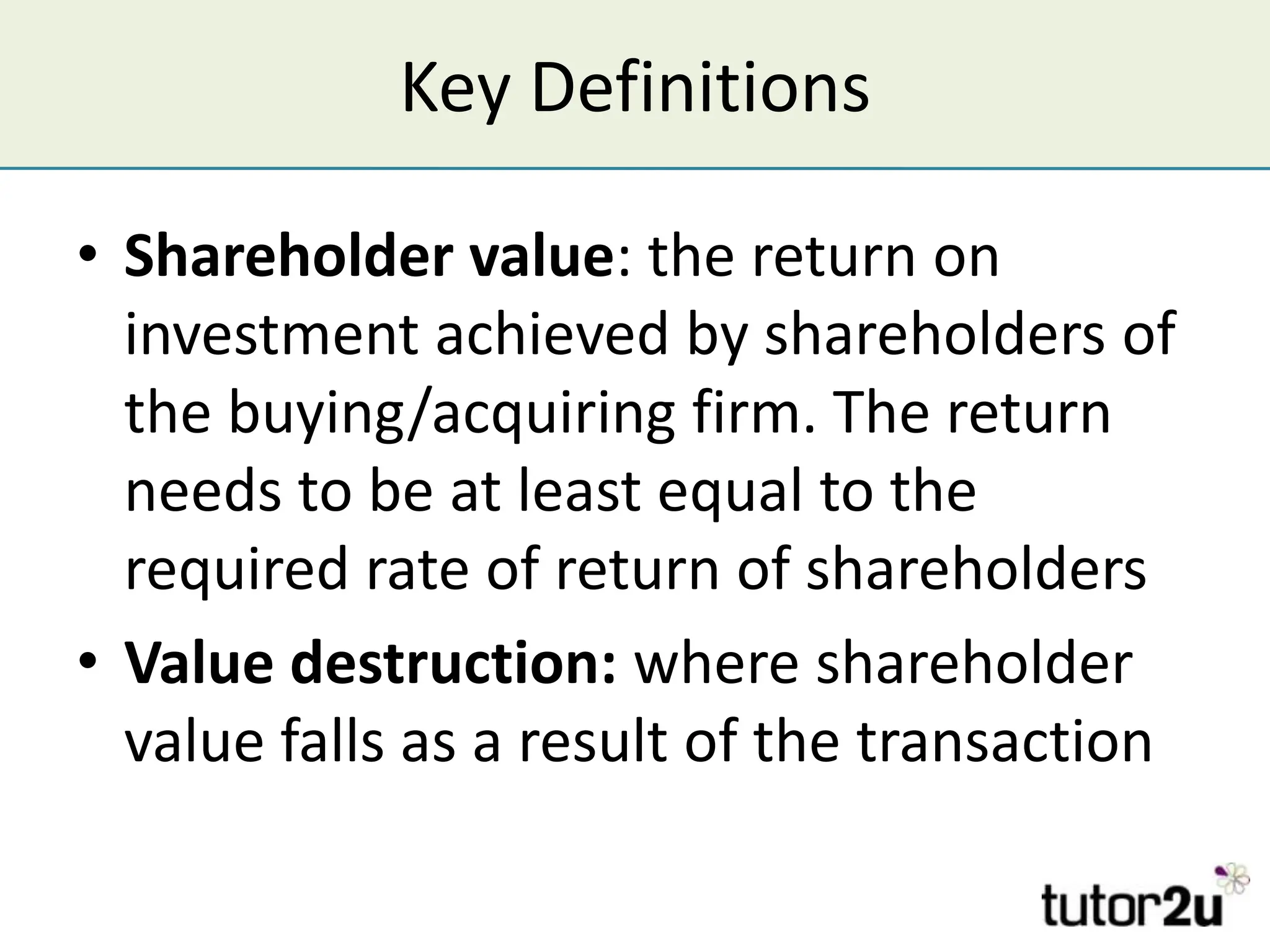 Key Definitions

• Shareholder value: the return on
  investment achieved by shareholders of
  the buying/acquiring firm. The return
  needs to be at least equal to the
  required rate of return of shareholders
• Value destruction: where shareholder
  value falls as a result of the transaction
 