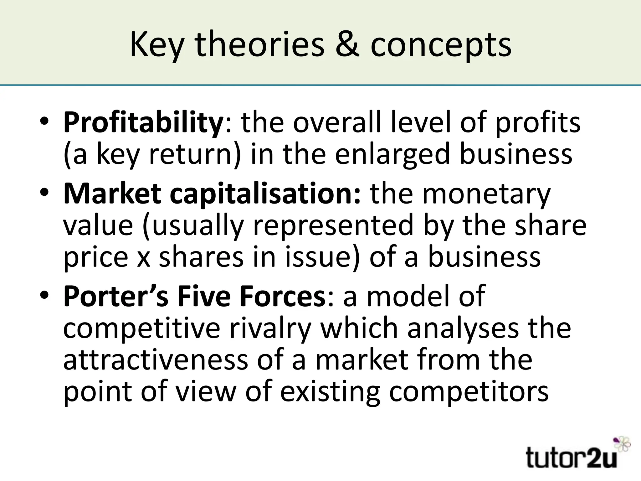 Key theories & concepts
• Profitability: the overall level of profits
  (a key return) in the enlarged business
• Market capitalisation: the monetary
  value (usually represented by the share
  price x shares in issue) of a business
• Porter’s Five Forces: a model of
  competitive rivalry which analyses the
  attractiveness of a market from the
  point of view of existing competitors
 