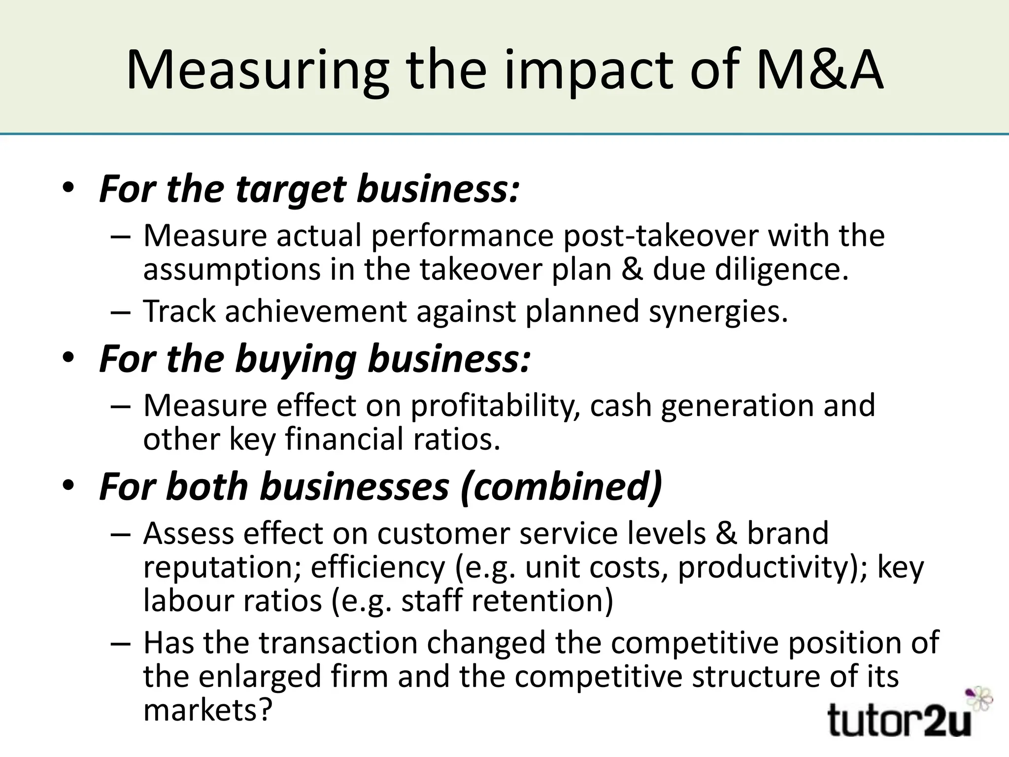 Measuring the impact of M&A
• For the target business:
  – Measure actual performance post-takeover with the
    assumptions in the takeover plan & due diligence.
  – Track achievement against planned synergies.
• For the buying business:
  – Measure effect on profitability, cash generation and
    other key financial ratios.
• For both businesses (combined)
  – Assess effect on customer service levels & brand
    reputation; efficiency (e.g. unit costs, productivity); key
    labour ratios (e.g. staff retention)
  – Has the transaction changed the competitive position of
    the enlarged firm and the competitive structure of its
    markets?
 