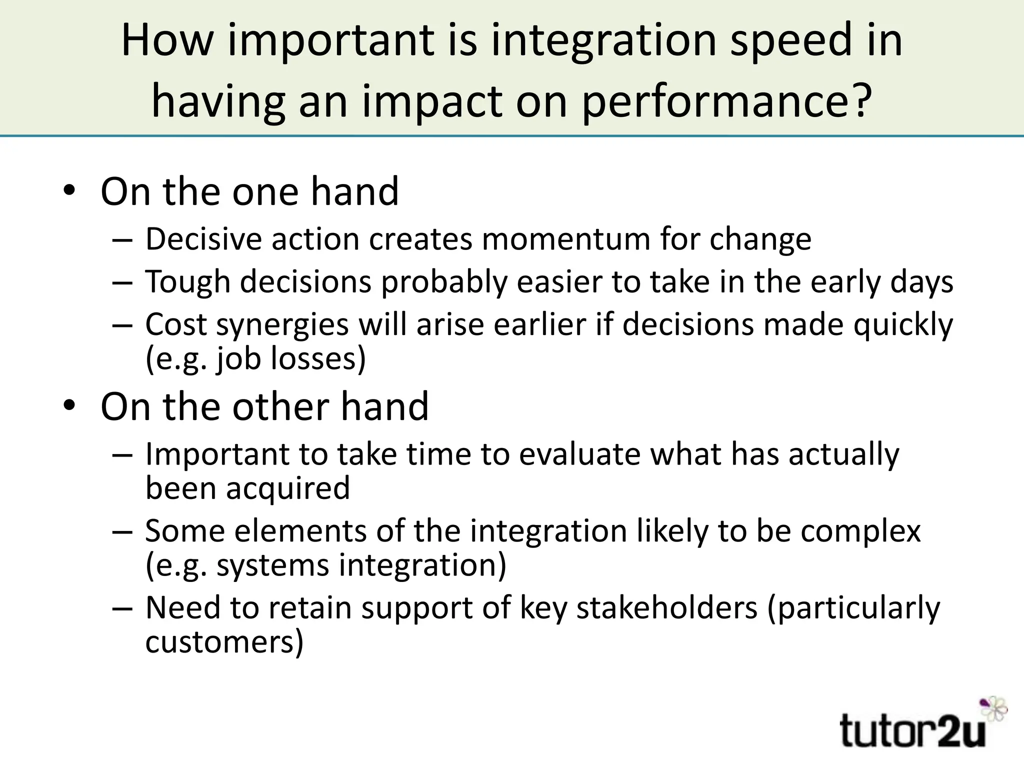 How important is integration speed in
    having an impact on performance?
• On the one hand
  – Decisive action creates momentum for change
  – Tough decisions probably easier to take in the early days
  – Cost synergies will arise earlier if decisions made quickly
    (e.g. job losses)
• On the other hand
  – Important to take time to evaluate what has actually
    been acquired
  – Some elements of the integration likely to be complex
    (e.g. systems integration)
  – Need to retain support of key stakeholders (particularly
    customers)
 