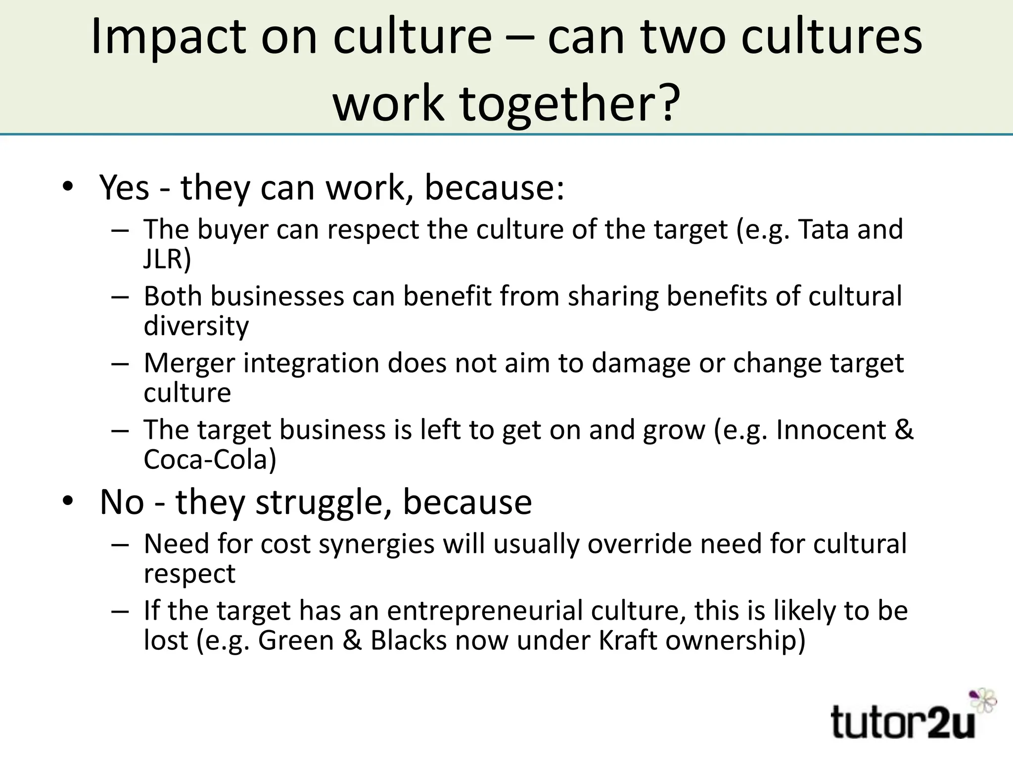 Impact on culture – can two cultures
           work together?
• Yes - they can work, because:
   – The buyer can respect the culture of the target (e.g. Tata and
     JLR)
   – Both businesses can benefit from sharing benefits of cultural
     diversity
   – Merger integration does not aim to damage or change target
     culture
   – The target business is left to get on and grow (e.g. Innocent &
     Coca-Cola)
• No - they struggle, because
   – Need for cost synergies will usually override need for cultural
     respect
   – If the target has an entrepreneurial culture, this is likely to be
     lost (e.g. Green & Blacks now under Kraft ownership)
 