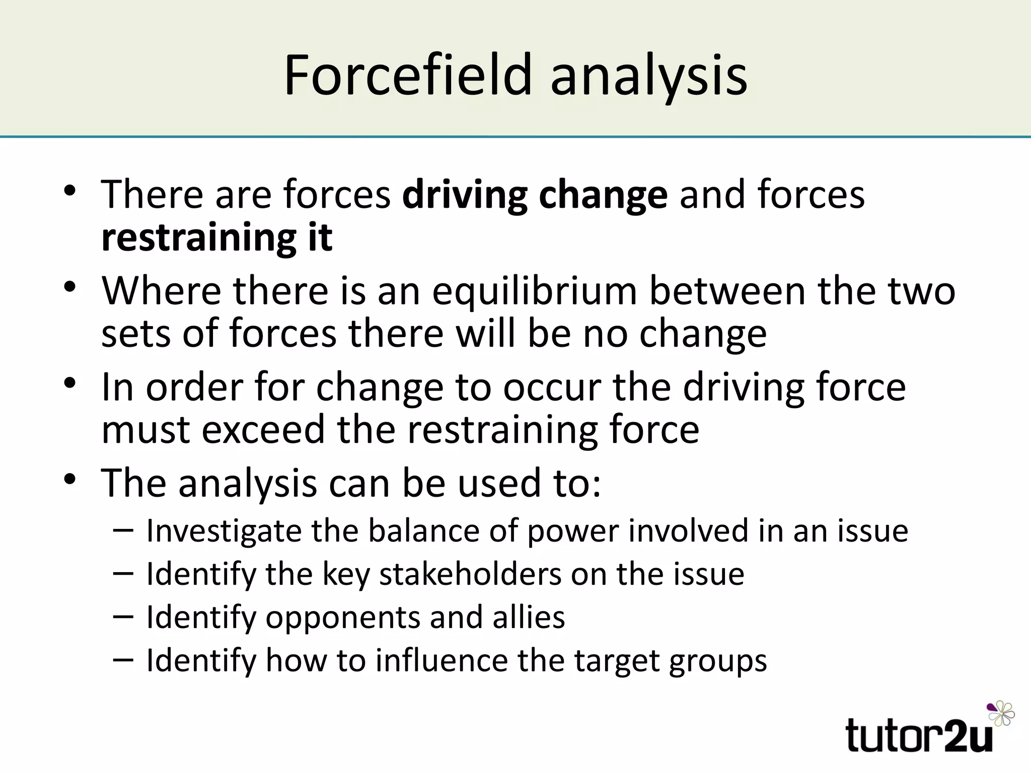 Forcefield analysis
• There are forces driving change and forces
  restraining it
• Where there is an equilibrium between the two
  sets of forces there will be no change
• In order for change to occur the driving force
  must exceed the restraining force
• The analysis can be used to:
  –   Investigate the balance of power involved in an issue
  –   Identify the key stakeholders on the issue
  –   Identify opponents and allies
  –   Identify how to influence the target groups
 