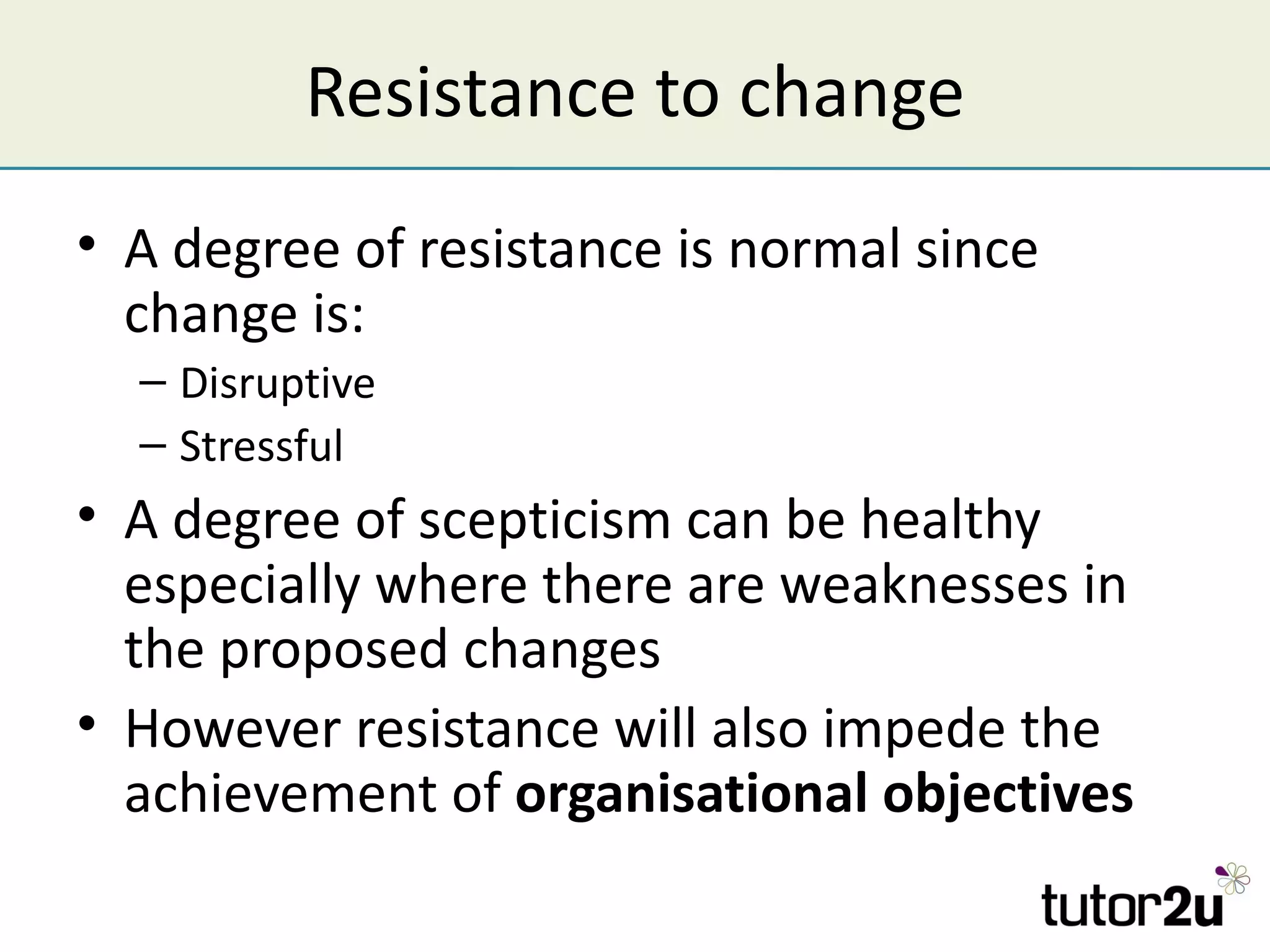 Resistance to change
• A degree of resistance is normal since
  change is:
  – Disruptive
  – Stressful
• A degree of scepticism can be healthy
  especially where there are weaknesses in
  the proposed changes
• However resistance will also impede the
  achievement of organisational objectives
 