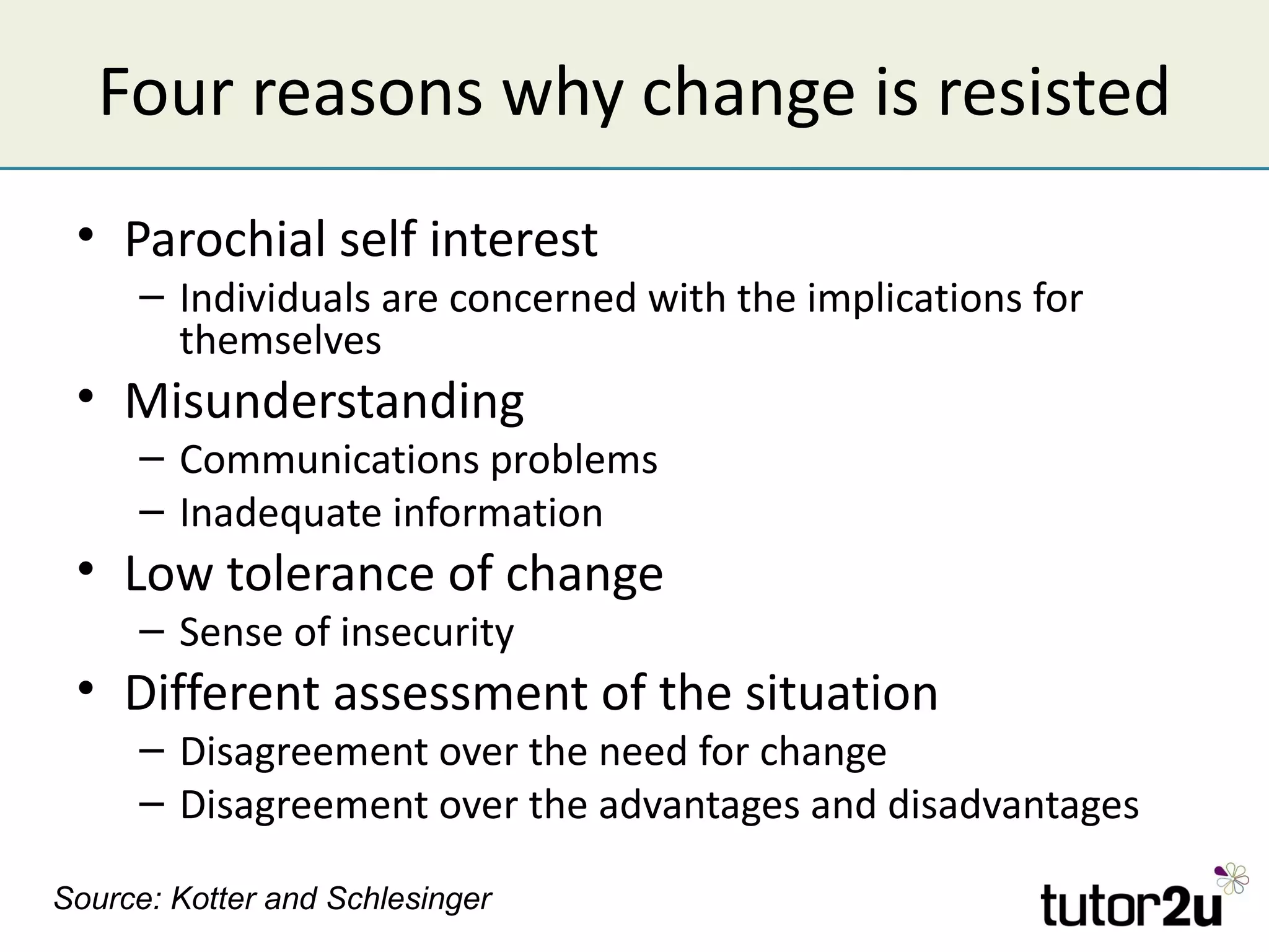 Four reasons why change is resisted
 • Parochial self interest
     – Individuals are concerned with the implications for
       themselves
 • Misunderstanding
     – Communications problems
     – Inadequate information
 • Low tolerance of change
     – Sense of insecurity
 • Different assessment of the situation
     – Disagreement over the need for change
     – Disagreement over the advantages and disadvantages

Source: Kotter and Schlesinger
 